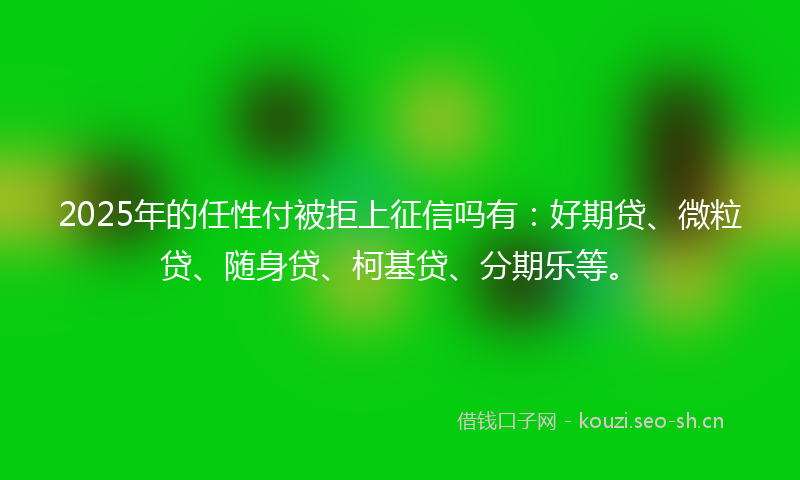 2025年的任性付被拒上征信吗有：好期贷、微粒贷、随身贷、柯基贷、分期乐等。