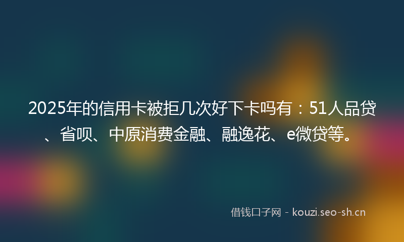 2025年的信用卡被拒几次好下卡吗有:51人品贷、省呗、中原消费金融、融逸花、e微贷等。
