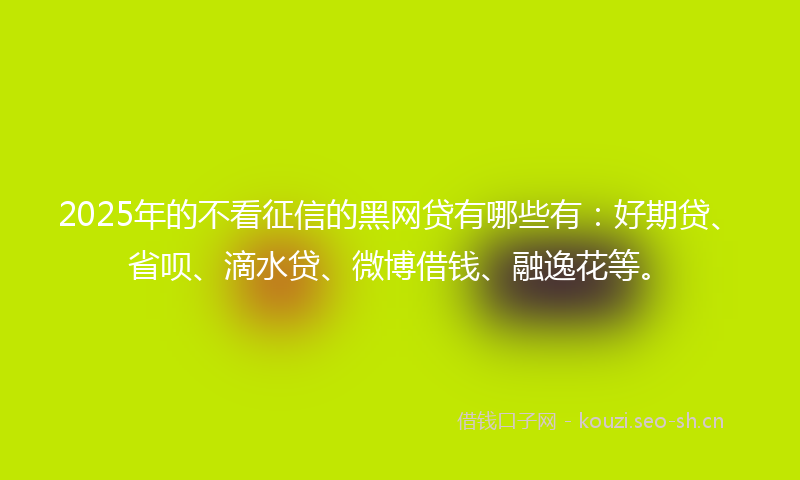 2025年的不看征信的黑网贷有哪些有：好期贷、省呗、滴水贷、微博借钱、融逸花等。