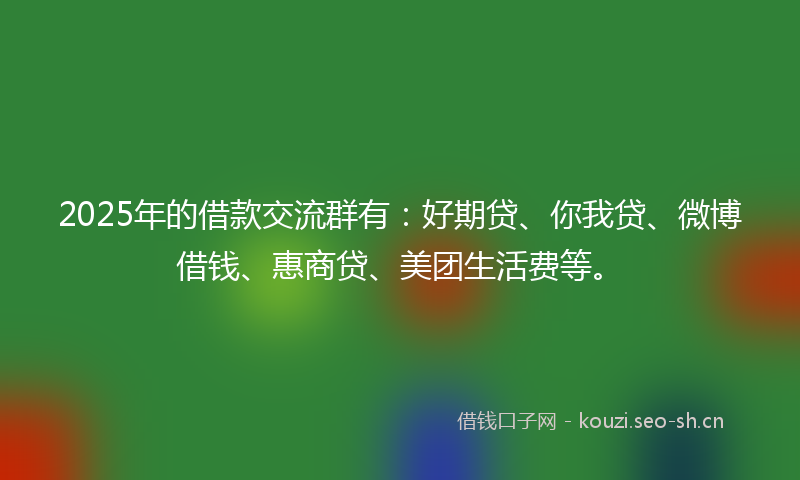 2025年的借款交流群有：好期贷、你我贷、微博借钱、惠商贷、美团生活费等。