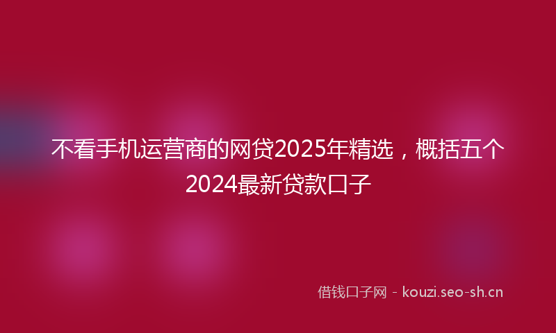 不看手机运营商的网贷2025年精选，概括五个2024最新贷款口子