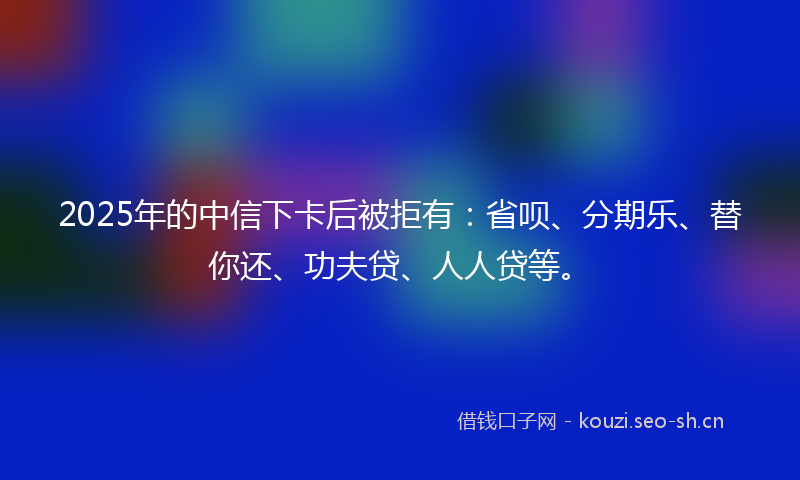 2025年的中信下卡后被拒有：省呗、分期乐、替你还、功夫贷、人人贷等。