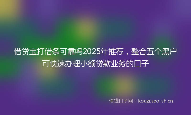借贷宝打借条可靠吗2025年推荐，整合五个黑户可快速办理小额贷款业务的口子