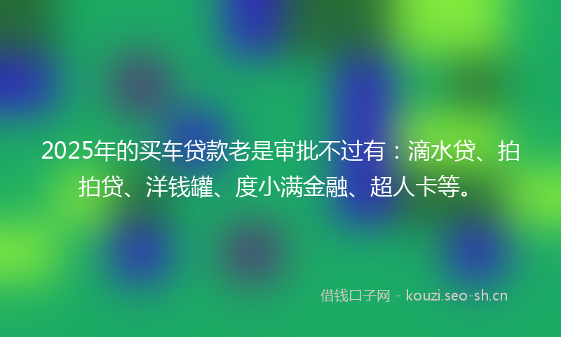 2025年的买车贷款老是审批不过有：滴水贷、拍拍贷、洋钱罐、度小满金融、超人卡等。