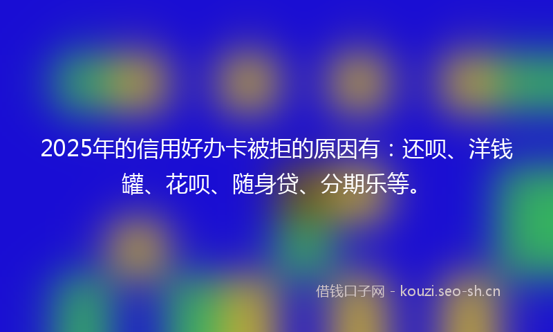 2025年的信用好办卡被拒的原因有：还呗、洋钱罐、花呗、随身贷、分期乐等。