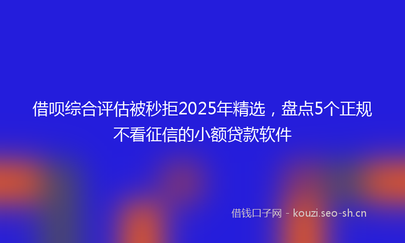 借呗综合评估被秒拒2025年精选，盘点5个正规不看征信的小额贷款软件