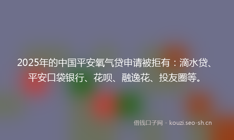 2025年的中国平安氧气贷申请被拒有：滴水贷、平安口袋银行、花呗、融逸花、投友圈等。