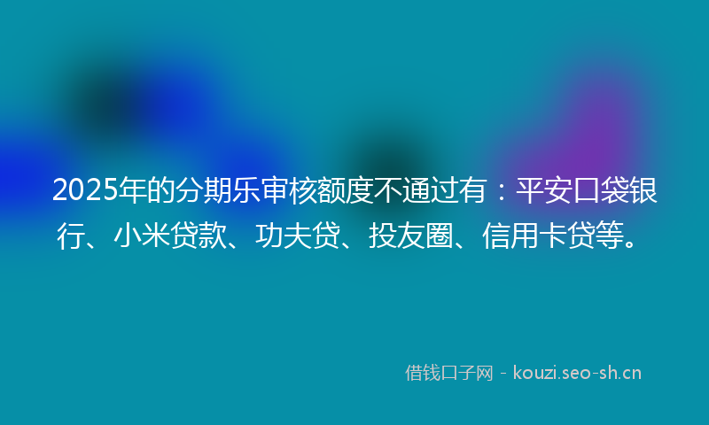2025年的分期乐审核额度不通过有：平安口袋银行、小米贷款、功夫贷、投友圈、信用卡贷等。