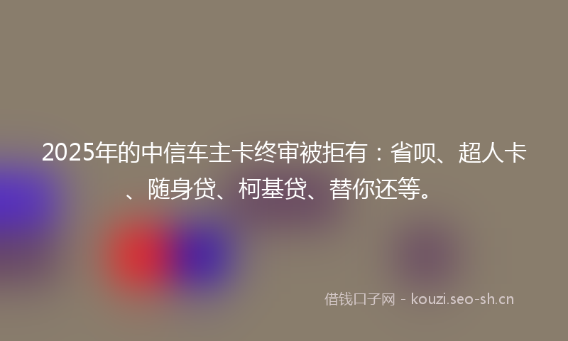 2025年的中信车主卡终审被拒有：省呗、超人卡、随身贷、柯基贷、替你还等。