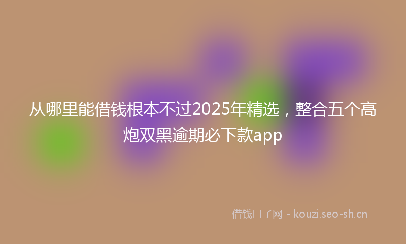从哪里能借钱根本不过2025年精选，整合五个高炮双黑逾期必下款app