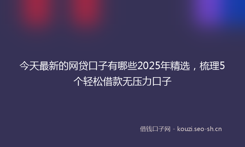 今天最新的网贷口子有哪些2025年精选，梳理5个轻松借款无压力口子