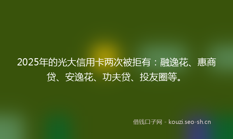 2025年的光大信用卡两次被拒有：融逸花、惠商贷、安逸花、功夫贷、投友圈等。
