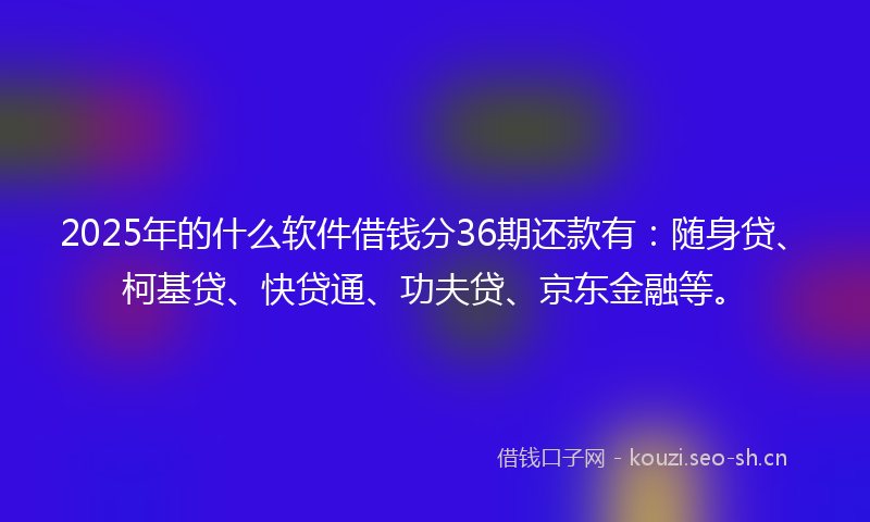 2025年的什么软件借钱分36期还款有：随身贷、柯基贷、快贷通、功夫贷、京东金融等。