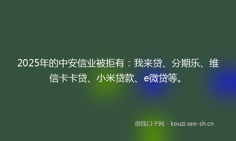 2025年的中安信业被拒有:我来贷、分期乐、维信卡卡贷、小米贷款、e微贷等。