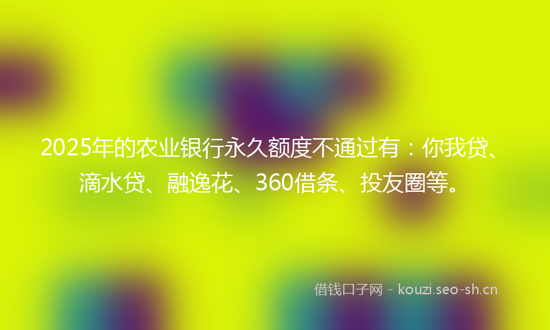 2025年的农业银行永久额度不通过有：你我贷、滴水贷、融逸花、360借条、投友圈等。