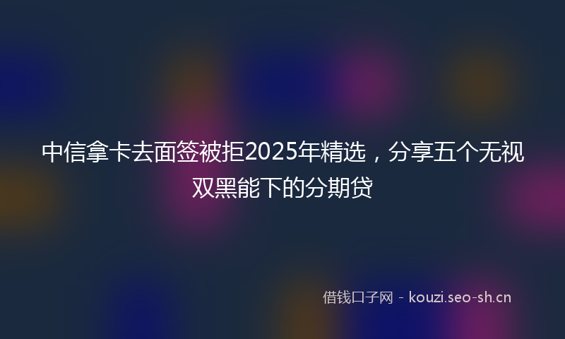 中信拿卡去面签被拒2025年精选，分享五个无视双黑能下的分期贷