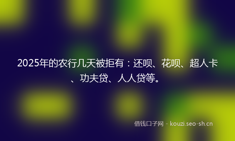 2025年的农行几天被拒有：还呗、花呗、超人卡、功夫贷、人人贷等。