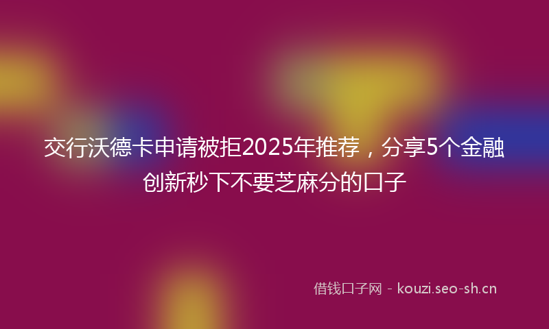 交行沃德卡申请被拒2025年推荐，分享5个金融创新秒下不要芝麻分的口子
