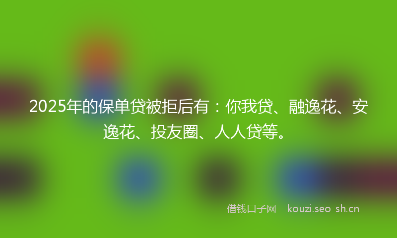 2025年的保单贷被拒后有：你我贷、融逸花、安逸花、投友圈、人人贷等。