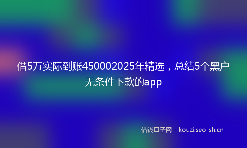 借5万实际到账450002025年精选，总结5个黑户无条件下款的app