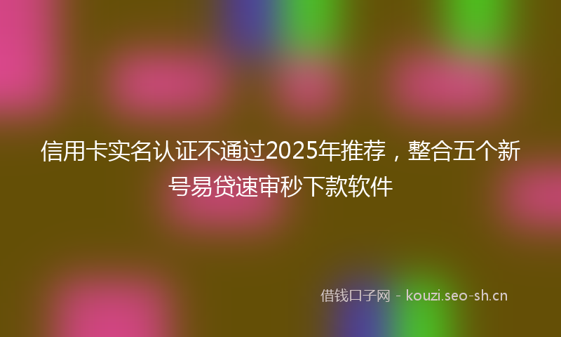 信用卡实名认证不通过2025年推荐，整合五个新号易贷速审秒下款软件