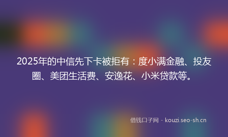 2025年的中信先下卡被拒有：度小满金融、投友圈、美团生活费、安逸花、小米贷款等。