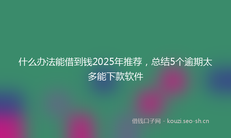 什么办法能借到钱2025年推荐，总结5个逾期太多能下款软件