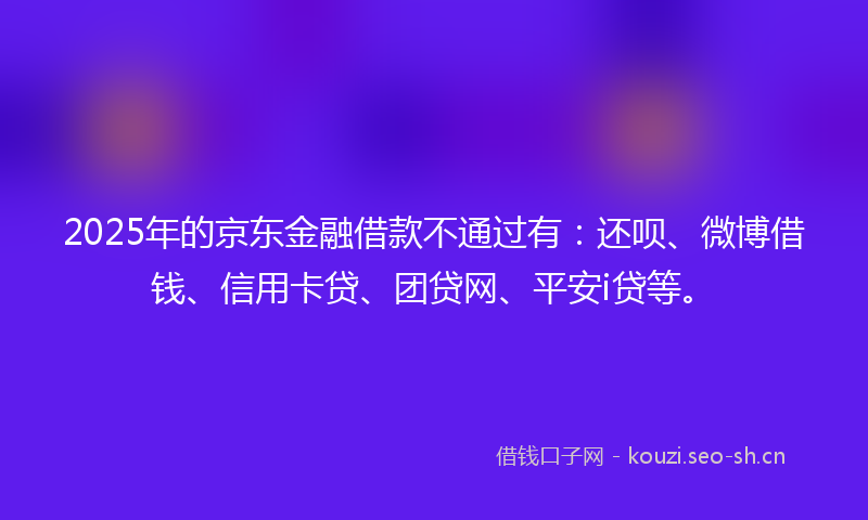 2025年的京东金融借款不通过有:还呗、微博借钱、信用卡贷、团贷网、平安i贷等。