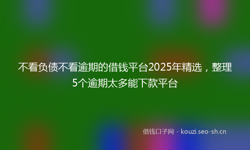 不看负债不看逾期的借钱平台2025年精选，整理5个逾期太多能下款平台