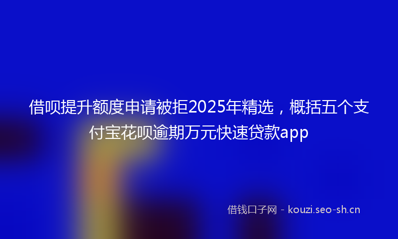 借呗提升额度申请被拒2025年精选，概括五个支付宝花呗逾期万元快速贷款app
