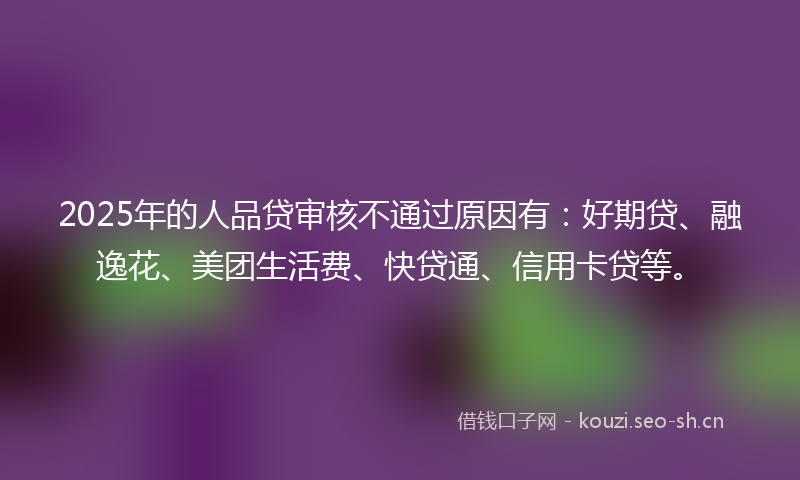 2025年的人品贷审核不通过原因有：好期贷、融逸花、美团生活费、快贷通、信用卡贷等。