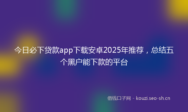 今日必下贷款app下载安卓2025年推荐,总结五个黑户能下款的平台