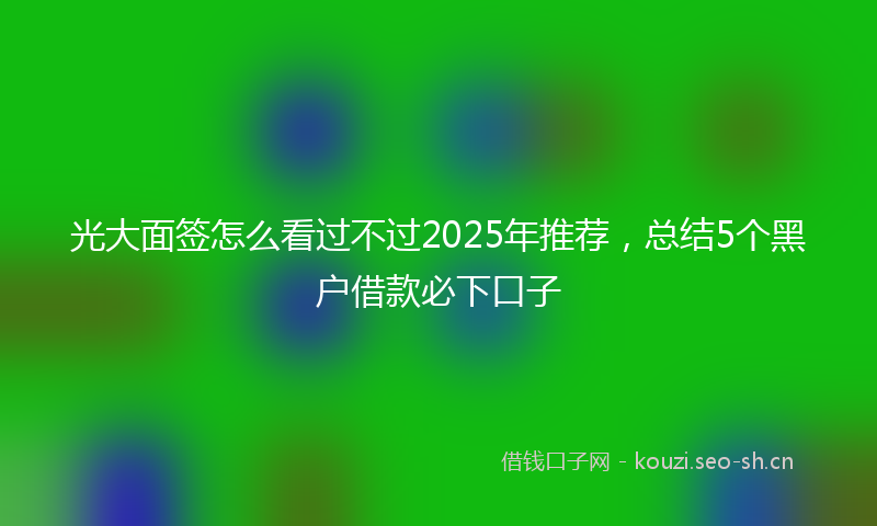 光大面签怎么看过不过2025年推荐，总结5个黑户借款必下口子