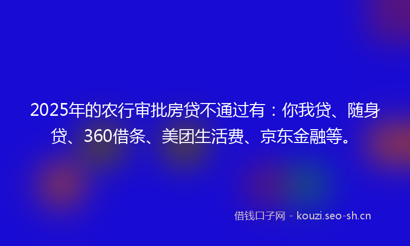 2025年的农行审批房贷不通过有：你我贷、随身贷、360借条、美团生活费、京东金融等。
