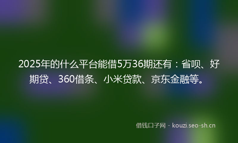 2025年的什么平台能借5万36期还有：省呗、好期贷、360借条、小米贷款、京东金融等。