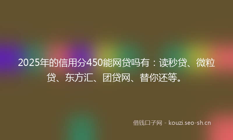 2025年的信用分450能网贷吗有：读秒贷、微粒贷、东方汇、团贷网、替你还等。