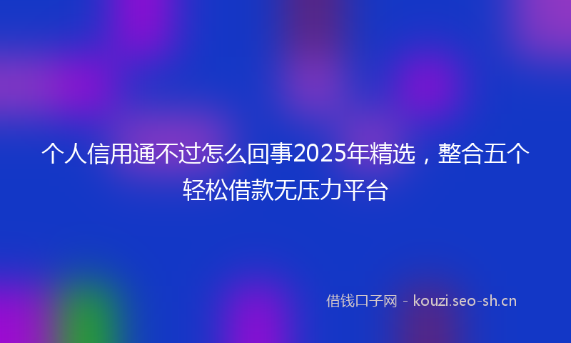 个人信用通不过怎么回事2025年精选，整合五个轻松借款无压力平台