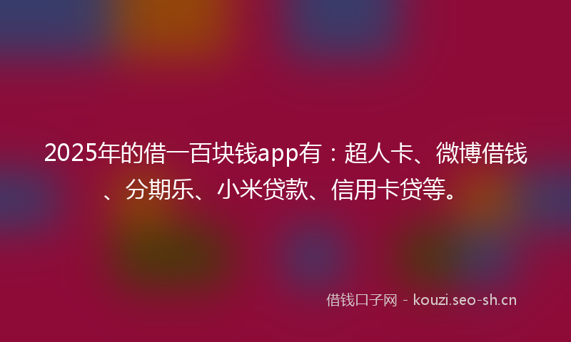 2025年的借一百块钱app有：超人卡、微博借钱、分期乐、小米贷款、信用卡贷等。