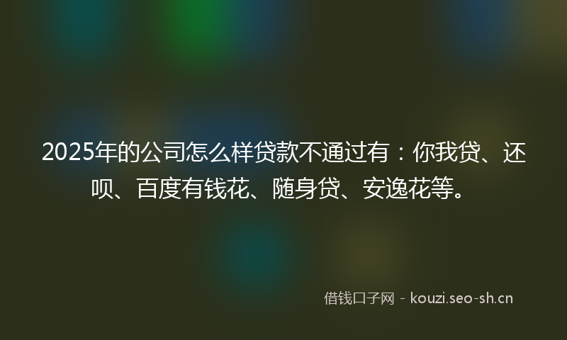 2025年的公司怎么样贷款不通过有：你我贷、还呗、百度有钱花、随身贷、安逸花等。