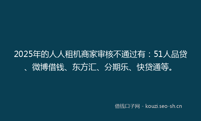 2025年的人人租机商家审核不通过有：51人品贷、微博借钱、东方汇、分期乐、快贷通等。