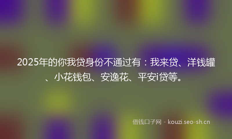 2025年的你我贷身份不通过有：我来贷、洋钱罐、小花钱包、安逸花、平安i贷等。