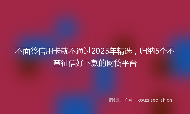 不面签信用卡就不通过2025年精选，归纳5个不查征信好下款的网贷平台