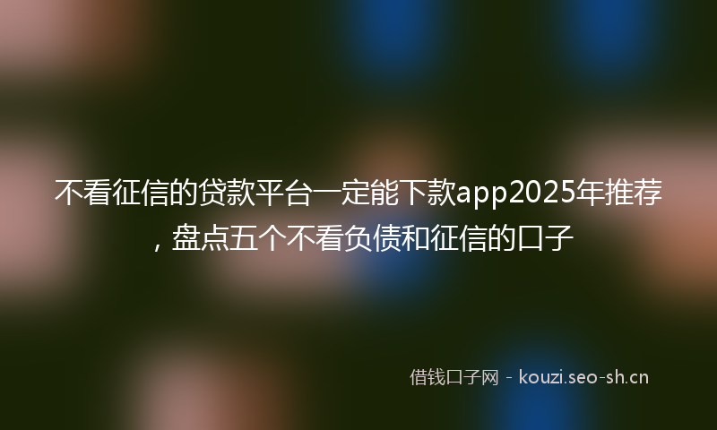 不看征信的贷款平台一定能下款app2025年推荐，盘点五个不看负债和征信的口子