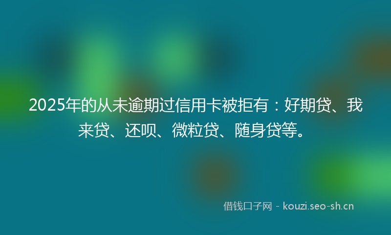 2025年的从未逾期过信用卡被拒有：好期贷、我来贷、还呗、微粒贷、随身贷等。