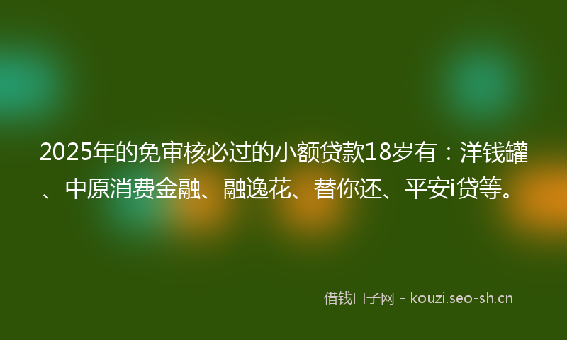 2025年的免审核必过的小额贷款18岁有:洋钱罐、中原消费金融、融逸花、替你还、平安i贷等。