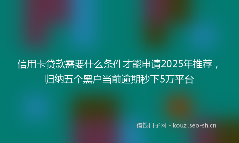 信用卡贷款需要什么条件才能申请2025年推荐,归纳五个黑户当前逾期秒下5万平台