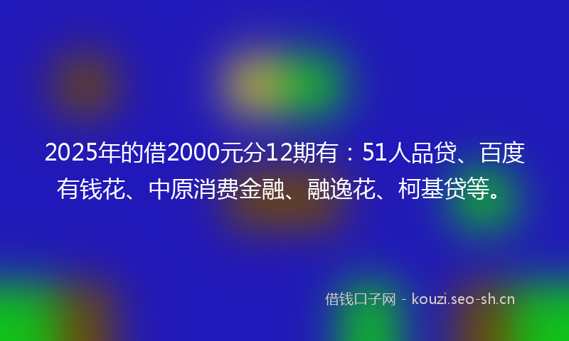 2025年的借2000元分12期有：51人品贷、百度有钱花、中原消费金融、融逸花、柯基贷等。