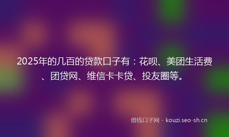 2025年的几百的贷款口子有：花呗、美团生活费、团贷网、维信卡卡贷、投友圈等。