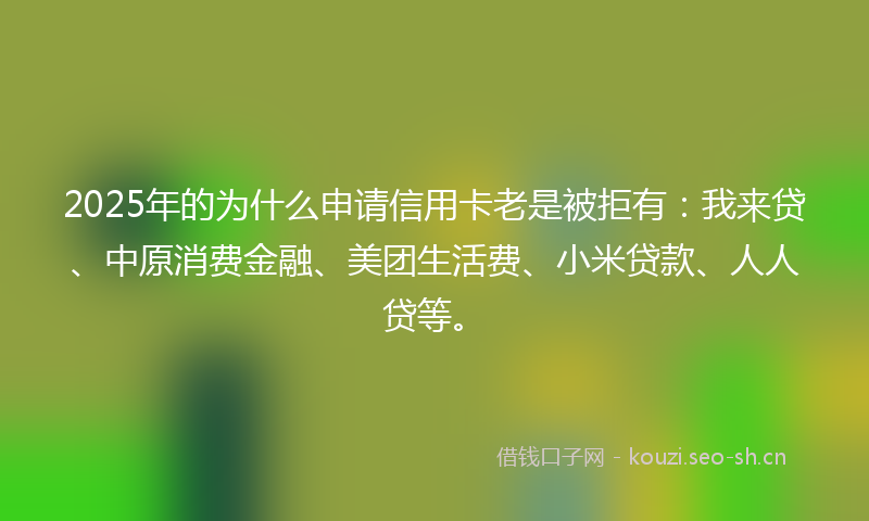 2025年的为什么申请信用卡老是被拒有:我来贷、中原消费金融、美团生活费、小米贷款、人人贷等。