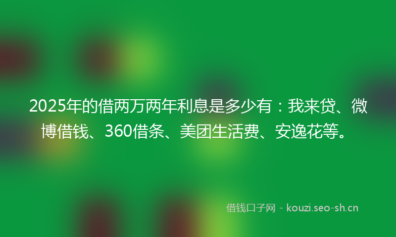 2025年的借两万两年利息是多少有：我来贷、微博借钱、360借条、美团生活费、安逸花等。